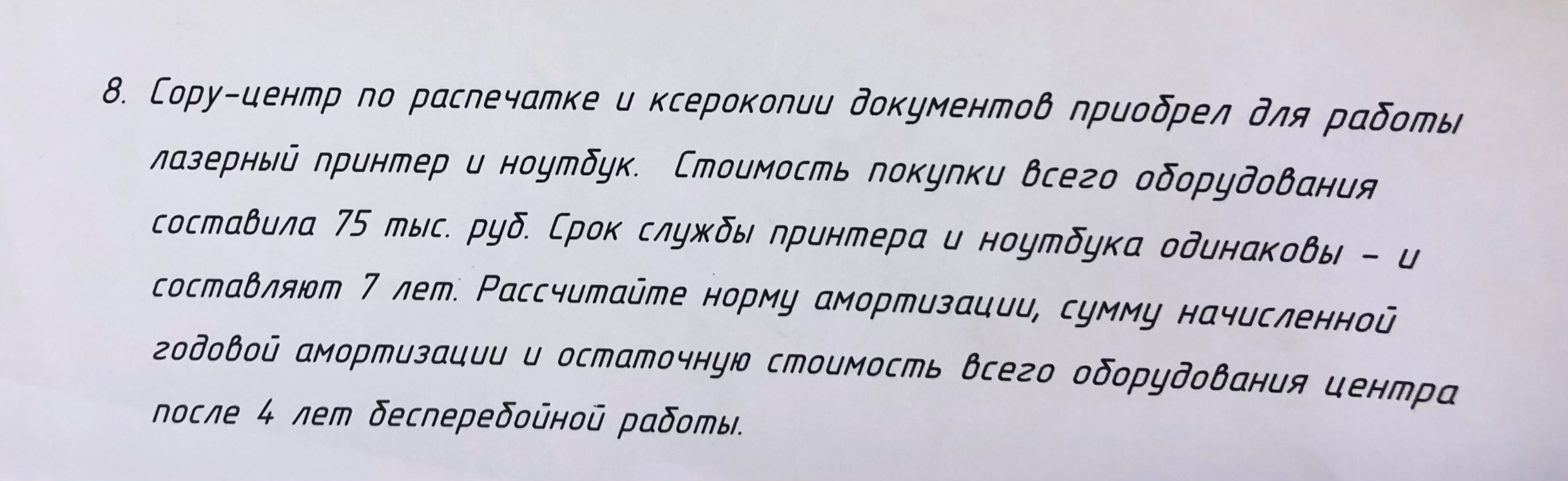 8. Сору-центр по распечатке и ксерокопии документов приобрел для работы лазерный принтер и ноутбук. Стоимость покупки всего оборудования составила 75 тыс. руб. Срок службы принтера и ноутбука одинаковы – и составляют 7 лет. Рассчитайте норму амортизации, сумму начисленной годовой амортизации и остаточную стоимость всего оборудования центра после 4 лет бесперебойной работы.
