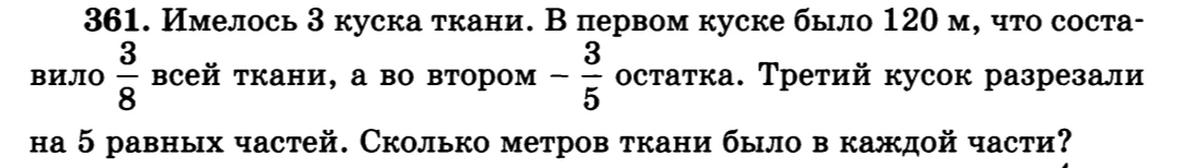 361. Имелось 3 куска ткани. В первом куске было 120 м, что составило 3/8 всей ткани, а во втором - 3/5 остатка. Третий кусок разрезали на 5 равных частей. Сколько метров ткани было в каждой части?