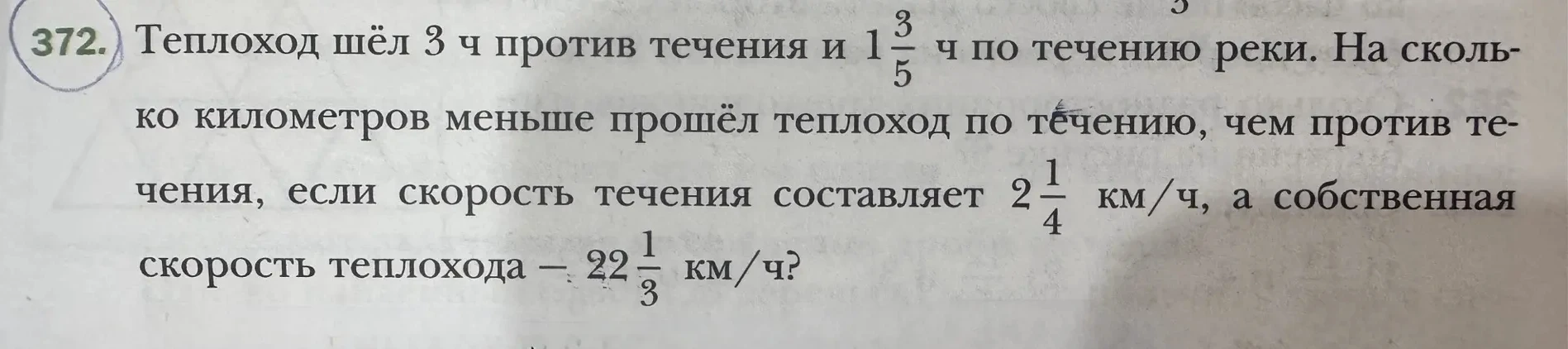 372. Теплоход шёл 3 ч против течения и 1 3/5 ч по течению реки. На сколько километров меньше прошёл теплоход по течению, чем против течения, если скорость течения составляет 2 1/4 км/ч, а собственная скорость теплохода - 22 1/3 км/ч?