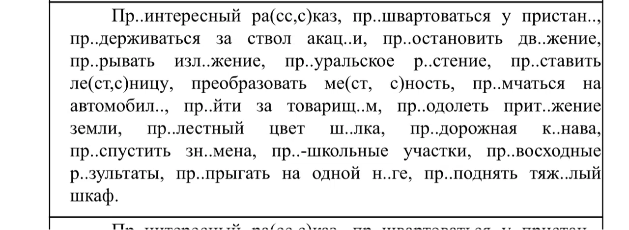 Пр..интересный ра(сс,с)каз, пр..швартоваться у пристан.., пр..держиваться за ствол акац..и, пр..остановить дв..жение, пр..рывать изл..жение, пр..уральское р..стение, пр..ставить ле(ст,с)ницу, преобразовать ме(ст, с)ность, пр..мчаться на автомобил.., пр..йти за товарищ..м, пр..одолеть прит..жение земли, пр..лестный цвет ш..лка, пр..дорожная к..нава, пр..спустить зн..мена, пр..-школьные участки, пр..восходные р..зультаты, пр..прыгать на одной н..ге, пр..поднять тяж..лый шкаф.