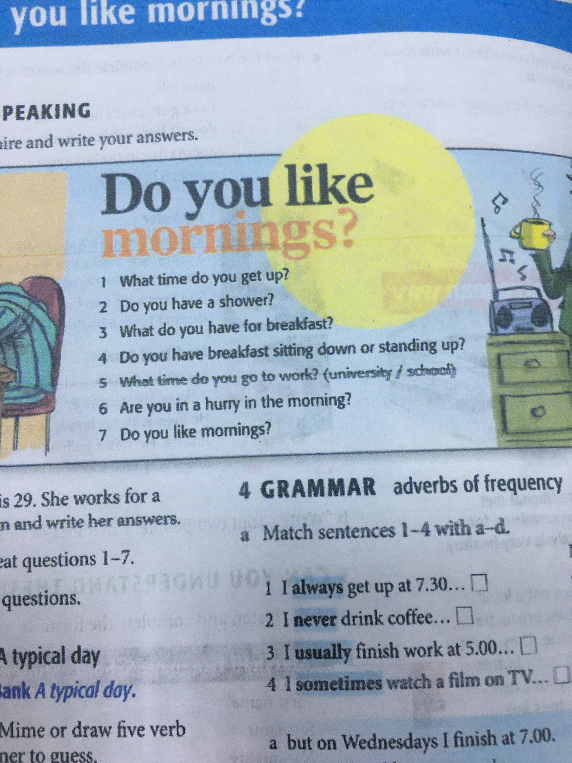 Do you like mornings? 1 What time do you get up? 2 Do you have a shower? 3 What do you have for breakfast? 4 Do you have breakfast sitting down or standing up? 5 What time do you go to work (university / school)? 6 Are you in a hurry in the morning? 7 Do you like mornings?