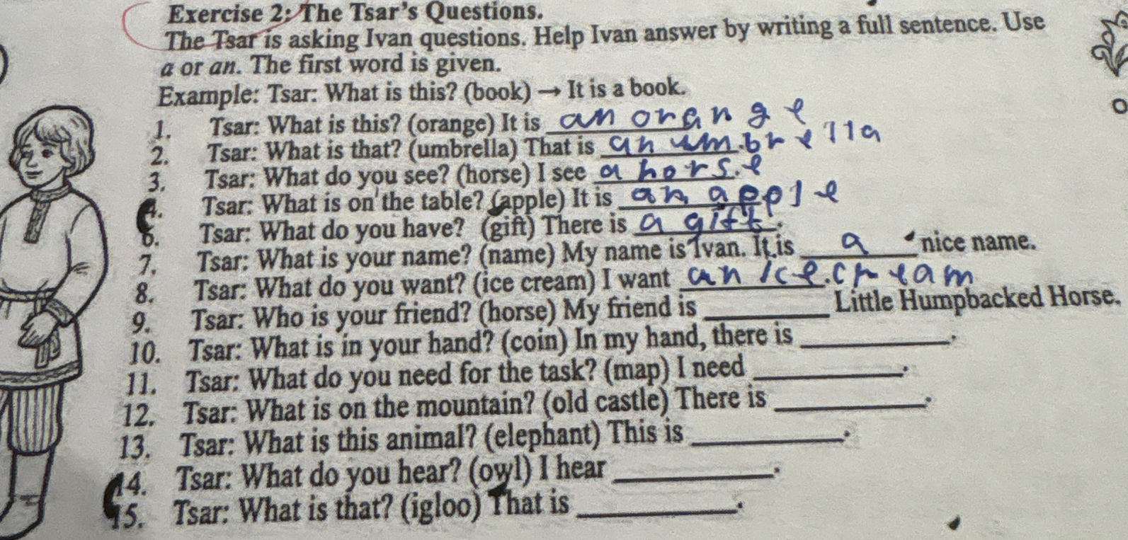 Exercise 2: The Tsar's Questions. The Tsar is asking Ivan questions. Help Ivan answer by writing a full sentence. Use a or an. The first word is given.