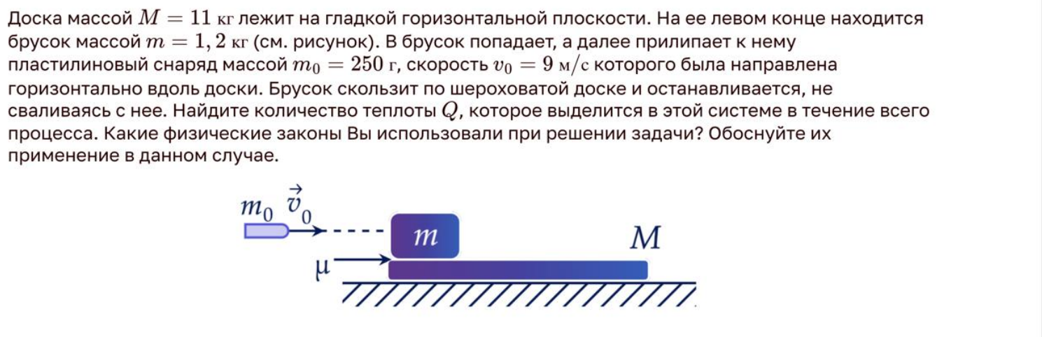 Доска массой M = 11 кг лежит на гладкой горизонтальной плоскости. На ее левом конце находится брусок массой m = 1,2 кг (см. рисунок). В брусок попадает, а далее прилипает к нему пластилиновый снаряд массой m0 = 250 г, скорость v0 = 9 м/с которого была направлена горизонтально вдоль доски. Брусок скользит по шероховатой доске и останавливается, не сваливаясь с нее. Найдите количество теплоты Q, которое выделится в этой системе в течение всего процесса. Какие физические законы Вы использовали при решении задачи? Обоснуйте их применение в данном случае.