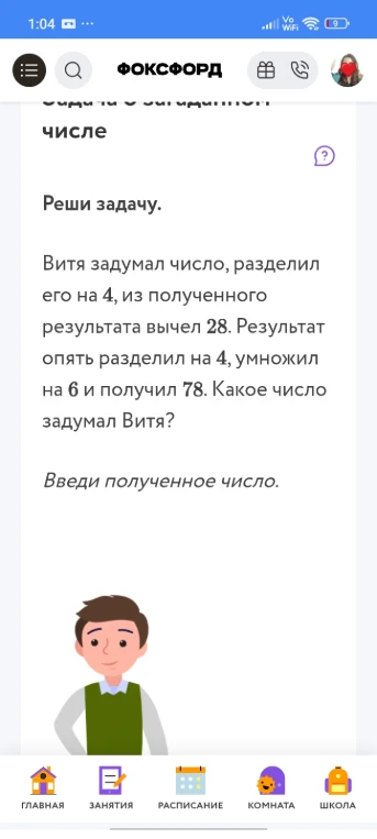 Витя задумал число, разделил его на 4, из полученного результата вычел 28. Результат опять разделил на 4, умножил на 6 и получил 78. Какое число задумал Витя?