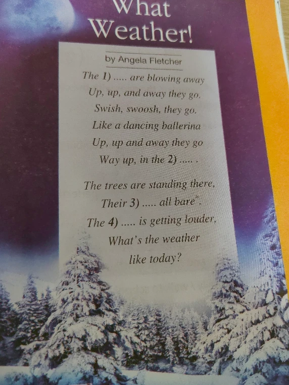 What Weather! by Angela Fletcher. The 1) ..... are blowing away Up, up, and away they go. Swish, swoosh, they go. Like a dancing ballerina Up, up and away they go Way up, in the 2) ..... . The trees are standing there, Their 3) ..... all bare* . The 4) ..... is getting louder, What's the weather like today?