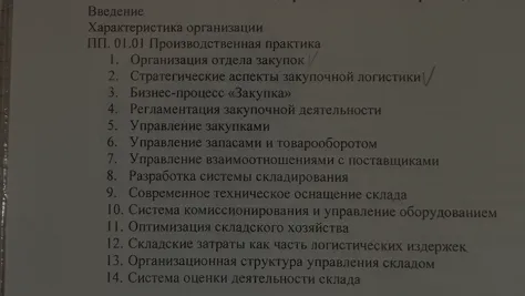 Введение Характеристика организации ПП. 01.01 Производственная практика 1. Организация отдела закупок 2. Стратегические аспекты закупочной логистики 3. Бизнес-процесс «Закупка» 4. Регламентация закупочной деятельности 5. Управление закупками 6. Управление запасами и товарооборотом 7. Управление взаимоотношениями с поставщиками 8. Разработка системы складирования 9. Современное техническое оснащение склада 10. Система комиссионирования и управление оборудованием 11. Оптимизация складского хозяйства 12. Складские затраты как часть логистических издержек 13. Организационная структура управления складом 14. Система оценки деятельности склада
