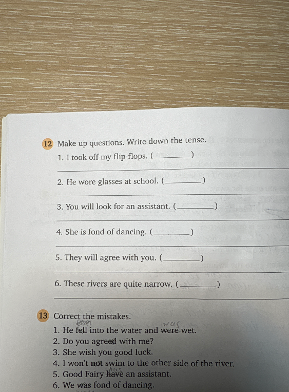 12 Make up questions. Write down the tense. 1. I took off my flip-flops. (________ ) 2. He wore glasses at school. (________ ) 3. You will look for an assistant. (________ ) 4. She is fond of dancing. (________ ) 5. They will agree with you. (________ ) 6. These rivers are quite narrow. (________ )