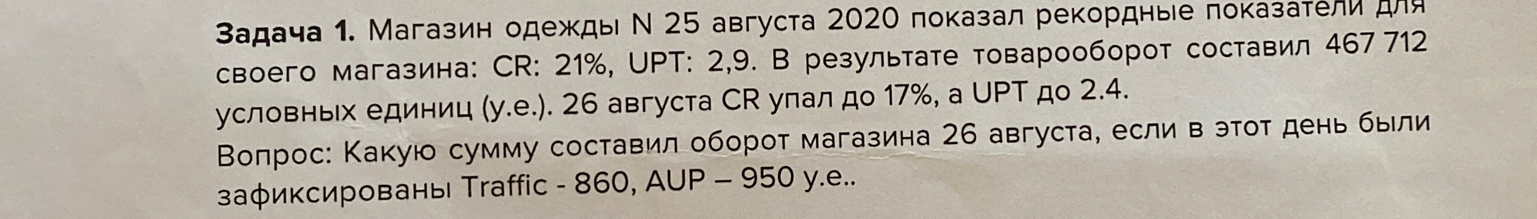 Задача 1. Магазин одежды N 25 августа 2020 показал рекордные показатели для своего магазина: CR: 21%, UPT: 2,9. В результате товарооборот составил 467 712 условных единиц (у.е.). 26 августа CR упал до 17%, а UPT до 2.4.