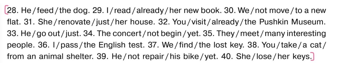 28. He / feed / the dog. 29. I / read / already / her new book. 30. We / not move / to a new flat. 31. She / renovate / just / her house. 32. You / visit / already / the Pushkin Museum. 33. He / go out / just. 34. The concert / not begin / yet. 35. They / meet / many interesting people. 36. I / pass / the English test. 37. We / find / the lost key. 38. You / take / a cat / from an animal shelter. 39. He / not repair / his bike / yet. 40. She / lose / her keys.