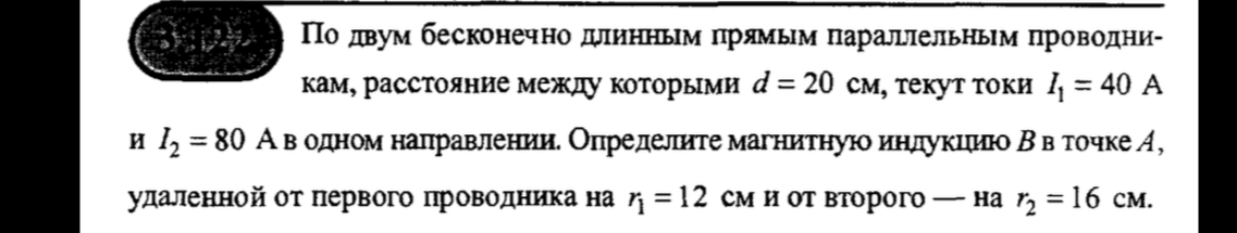 По двум бесконечно длинным прямым параллельным проводникам, расстояние между которыми d = 20 см, текут токи I1 = 40 А и I2 = 80 А в одном направлении. Определите магнитную индукцию B в точке A, удаленной от первого проводника на r1 = 12 см и от второго — на r2 = 16 см.