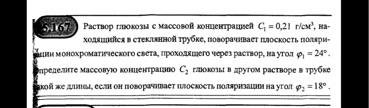 5.167 Раствор глюкозы с массовой концентрацией С1 = 0,21 г/см3, находящийся в стеклянной трубке, поворачивает плоскость поляризации монохроматического света, проходящего через раствор, на угол φ1 = 24°. Определите массовую концентрацию С2 глюкозы в другом растворе в трубке такой же длины, если он поворачивает плоскость поляризации на угол φ2 = 18°.