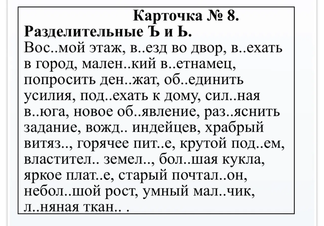 Карточка № 8. Разделительные Ъ и Ь. Вос..мой этаж, в..езд во двор, в..ехать в город, мален..кий в..етнамец, попросить ден..жат, об..единить усилия, под..ехать к дому, сил..ная в..юга, новое об..явление, раз..яснить задание, вожд.. индейцев, храбрый витяз.., горячее пит..е, крутой под..ем, властител.. земел.., бол..шая кукла, яркое плат..е, старый почтал..он, небол..шой рост, умный мал..чик, л..няная ткан.. .