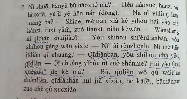 2. Nǐ shuō, hànyǔ bù hǎoxué ma? — Hěn nánxué, hànzì bù hǎoxiě, yǔfǎ yě hěn nán (dǒng). — Nà nǐ yídìng hěn máng ba? — Shide, měitiān xià kè yǐhòu hái yào xiě hànzì, fùxí yǔfǎ, zuò liànxí, niàn kèwén.