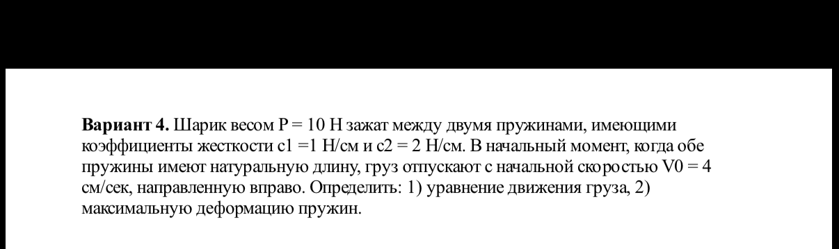 Вариант 4. Шарик весом P = 10 Н зажат между двумя пружинами, имеющими коэффициенты жесткости c1 =1 Н/см и c2 = 2 Н/см. В начальный момент, когда обе пружины имеют натуральную длину, груз отпускают с начальной скоростью V0 = 4 см/сек, направленную вправо. Определить: 1) уравнение движения груза, 2) максимальную деформацию пружин.