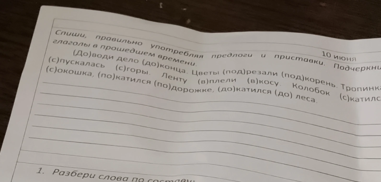 Спиши, правильно употребляя предлоги и приставки. (До)води дело (до)конца. Цветы (под)резали (под)корень. Тропинка (с)пускалась (с)горы. Ленту (в)плели (в)косу. Колобок (с)катился (с)окошка, (по)катился (по)дорожке, (до)катился (до)леса.