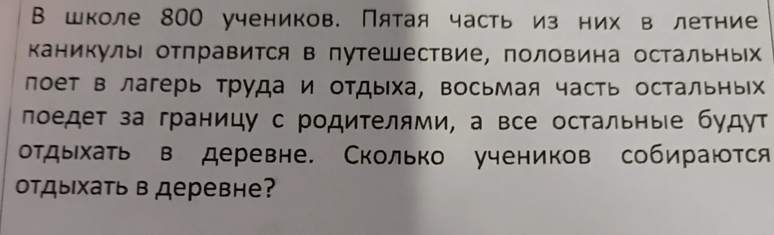 В школе 800 учеников. Пятая часть из них в летние каникулы отправится в путешествие, половина остальных поет в лагерь труда и отдыха, восьмая часть остальных поедет за границу с родителями, а все остальные будут отдыхать в деревне. Сколько учеников собираются отдыхать в деревне?