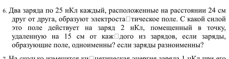 Два заряда по 25 нКл каждый, расположенные на расстоянии 24 см друг от друга, образуют электростатическое поле. С какой силой это поле действует на заряд 2 нКл, помещенный в точку, удаленную на 15 см от каждого из зарядов, если заряды, образующие поле, одноименны? если заряды разноименны?