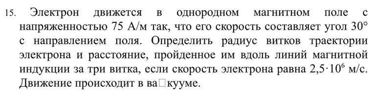 15. Электрон движется в однородном магнитном поле с напряженностью 75 А/м так, что его скорость составляет угол 30° с направлением поля. Определить радиус витков траектории электрона и расстояние, пройденное им вдоль линий магнитной индукции за три витка, если скорость электрона равна 2,5·10⁶ м/с. Движение происходит в вакууме.