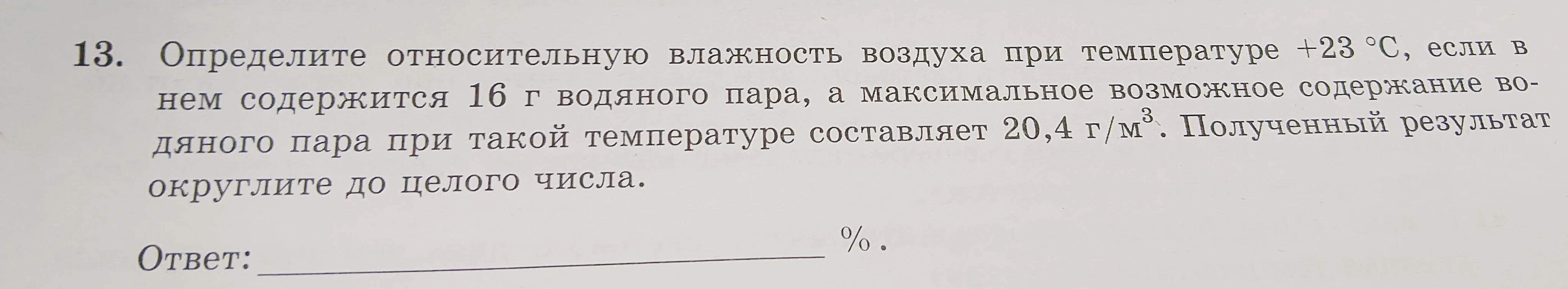 13. Определите относительную влажность воздуха при температуре +23 °С, если в нем содержится 16 г водяного пара, а максимальное возможное содержание водяного пара при такой температуре составляет 20,4 г/м3. Полученный результат округлите до целого числа.