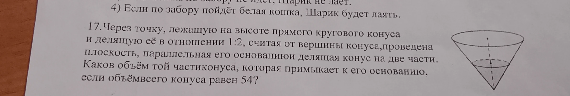 17.Через точку, лежащую на высоте прямого кругового конуса и делящую её в отношении 1:2, считая от вершины конуса,проведена плоскость, параллельная его основаниюи делящая конус на две части. Каков объём той части конуса, которая примыкает к его основанию, если объёмвсего конуса равен 54?