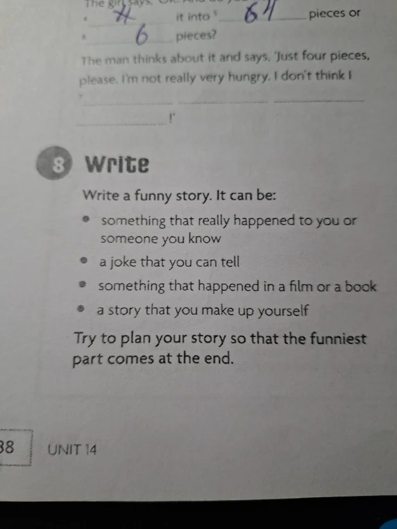 Write a funny story. It can be: something that really happened to you or someone you know, a joke that you can tell, something that happened in a film or a book, a story that you make up yourself. Try to plan your story so that the funniest part comes at the end.