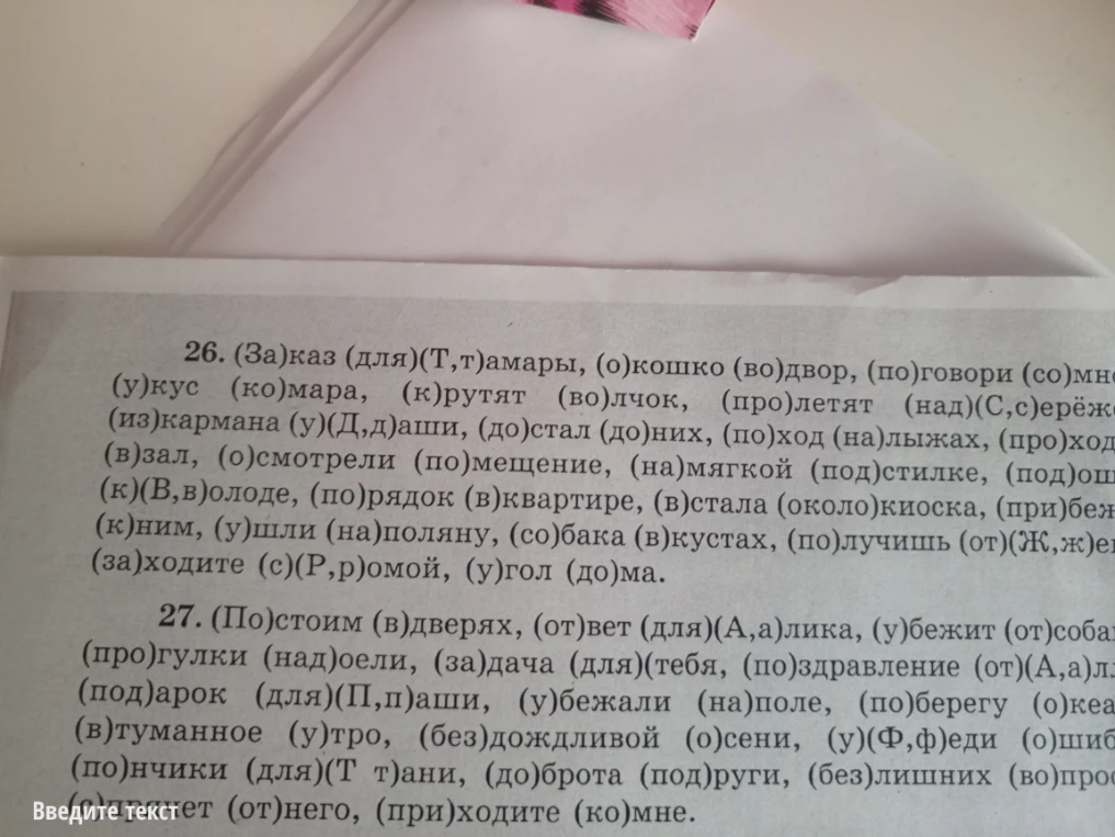 26. (За)каз (для)(Т,т)амары, (о)кошко (во)двор, (по)говори (со)мной, (у)кус (ко)мара, (к)рутят (во)лчок, (про)летят (над)(С,с)ерёжей, (из)кармана (у)(Д,д)аши, (до)стал (до)них, (по)ход (на)лыжах, (про)ход (в)зал, (о)смотрели (по)мещение, (на)мягкой (под)стилке, (под)ошибкой, (в)холоде, (по)рядок (в)квартире, (в)стала (около)киоска, (при)бежали (к)ним, (у)шли (на)поляну, (со)бака (в)кустах, (по)лучишь (от)(Ж,ж)ени, (за)ходите (с)(Р,р)омой, (у)гол (до)ма.