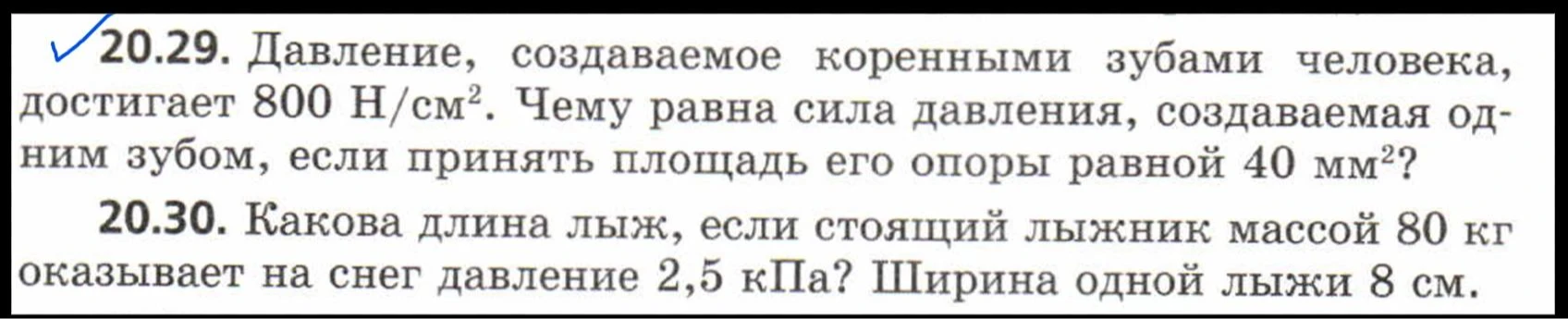 20.29. Давление, создаваемое коренными зубами человека, достигает 800 Н/см^2. Чему равна сила давления, создаваемая одним зубом, если принять площадь его опоры равной 40 мм^2?