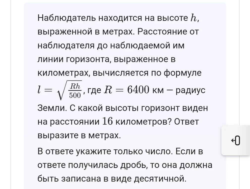 Наблюдатель находится на высоте h, выраженной в метрах. Расстояние от наблюдателя до наблюдаемой им линии горизонта, выраженное в километрах, вычисляется по формуле l = sqrt(Rh/500), где R = 6400 км - радиус Земли. С какой высоты горизонт виден на расстоянии 16 километров? Ответ выразите в метрах.