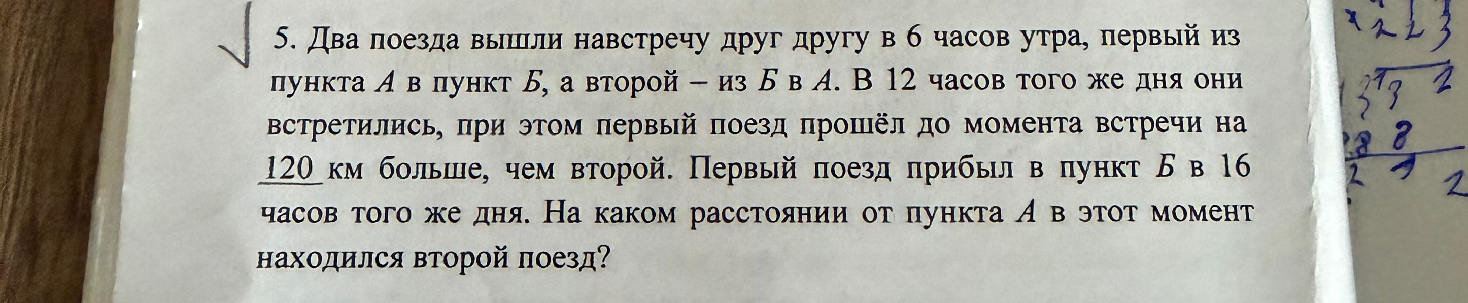 5. Два поезда вышли навстречу друг другу в 6 часов утра, первый из пункта А в пункт Б, а второй – из Б в А. В 12 часов того же дня они встретились, при этом первый поезд прошёл до момента встречи на 120 км больше, чем второй. Первый поезд прибыл в пункт Б в 16 часов того же дня. На каком расстоянии от пункта А в этот момент находился второй поезд?
