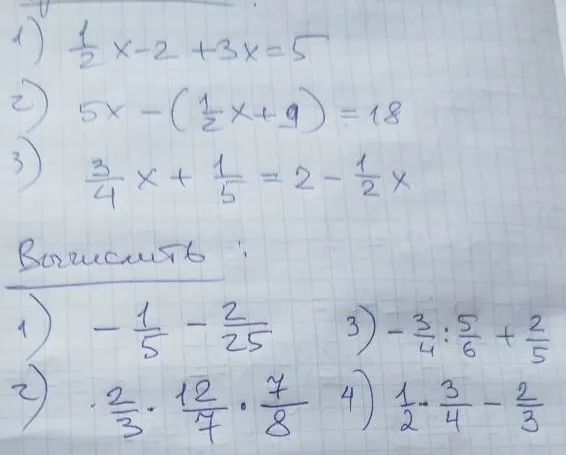 1) 1/2x - 2 + 3x = 5 2) 5x - (1/2x + 9) = 18 3) 3/4x + 1/5 = 2 - 1/2x Вычислить: 1) -1/5 - 2/25 2) 2/3 * 12/7 * 7/8 3) -3/4 : 5/6 + 2/5 4) 1/2 * 3/4 - 2/3