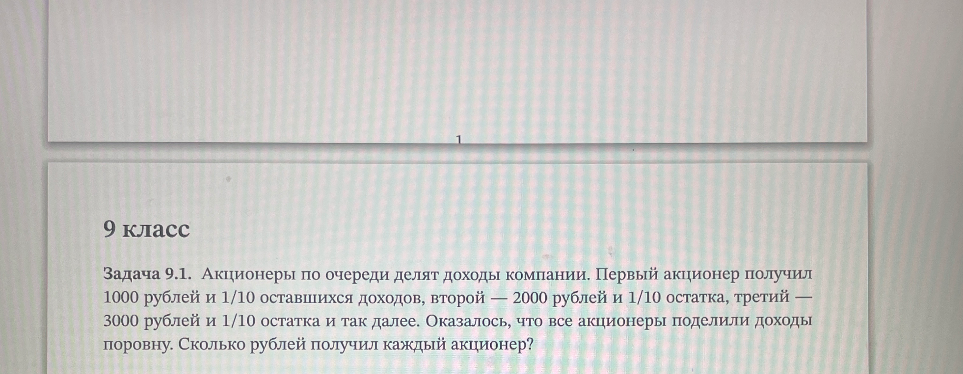 Задача 9.1. Акционеры по очереди делят доходы компании. Первый акционер получил 1000 рублей и 1/10 оставшихся доходов, второй — 2000 рублей и 1/10 остатка, третий — 3000 рублей и 1/10 остатка и так далее. Оказалось, что все акционеры поделили доходы поровну. Сколько рублей получил каждый акционер?