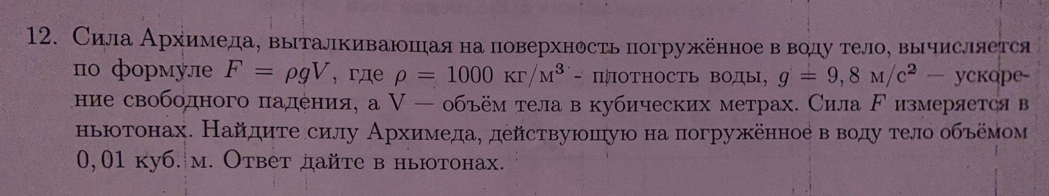 12. Сила Архимеда, выталкивающая на поверхность погружённое в воду тело, вычисляется по формуле F = ρgV, где ρ = 1000 кг/м3 - плотность воды, g = 9,8 м/с2 - ускорение свободного падения, а V - объём тела в кубических метрах. Найдите силу Архимеда, действующую на погружённое в воду тело объёмом 0,01 куб. м.