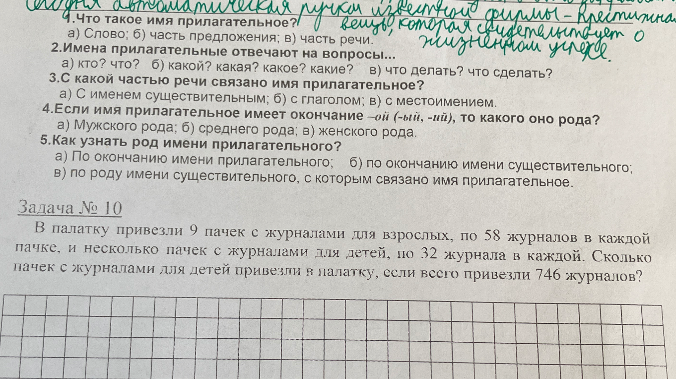 1.Что такое имя прилагательное? а) Слово; б) часть предложения; в) часть речи. 2.Имена прилагательные отвечают на вопросы... а) кто? что? б) какой? какая? какое? какие? в) что делать? что сделать? 3.С какой частью речи связано имя прилагательное? а) С именем существительным; б) с глаголом; в) с местоимением. 4.Если имя прилагательное имеет окончание -ой (-ый, -ий), то какого оно рода? а) Мужского рода; б) среднего рода; в) женского рода. 5.Как узнать род имени прилагательного? а) По окончанию имени прилагательного; б) по окончанию имени существительного; в) по роду имени существительного, с которым связано имя прилагательное. Задача № 10 В палатку привезли 9 пачек с журналами для взрослых, по 58 журналов в каждой пачке, и несколько пачек с журналами для детей, по 32 журнала в каждой. Сколько пачек с журналами для детей привезли в палатку, если всего привезли 746 журналов?