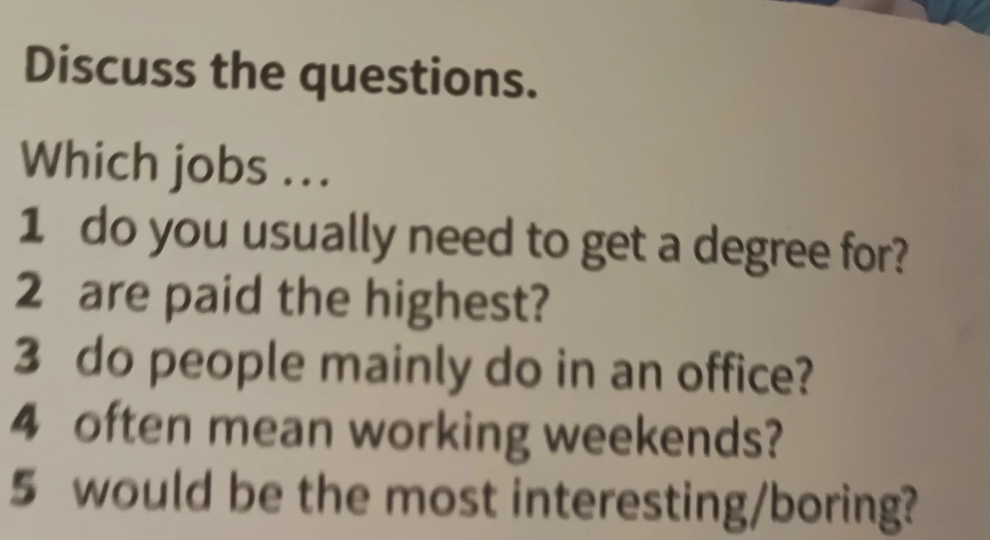 Discuss the questions. Which jobs 1 do you usually need to get a degree for? 2 are paid the highest? 3 do people mainly do in an office? 4 often mean working weekends? 5 would be the most interesting/boring?