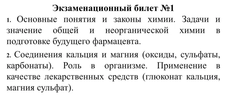 Экзаменационный билет №1: 1. Основные понятия и законы химии. Задачи и значение общей и неорганической химии в подготовке будущего фармацевта. 2. Соединения кальция и магния (оксиды, сульфаты, карбонаты). Роль в организме. Применение в качестве лекарственных средств (глюконат кальция, магния сульфат).