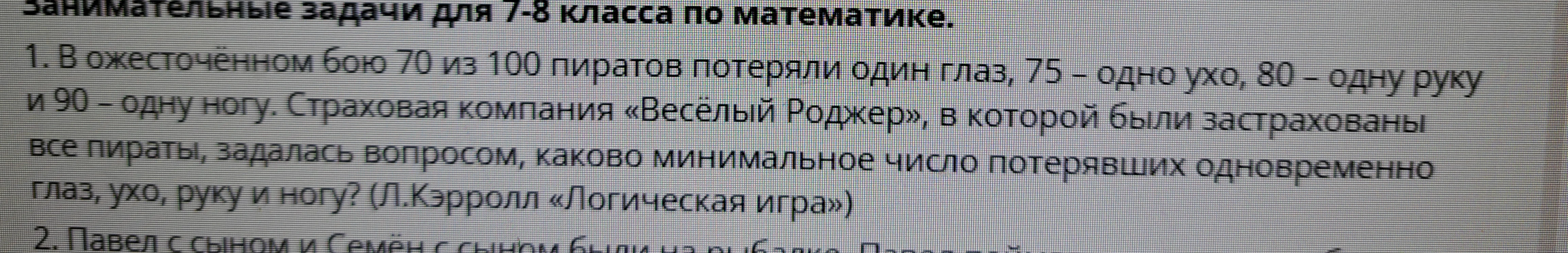 1. В ожесточённом бою 70 из 100 пиратов потеряли один глаз, 75 – одно ухо, 80 – одну руку и 90 – одну ногу. Страховая компания «Весёлый Роджер», в которой были застрахованы все пираты, задалась вопросом, каково минимальное число потерявших одновременно глаз, ухо, руку и ногу? (Л.Кэрролл «Логическая игра»)