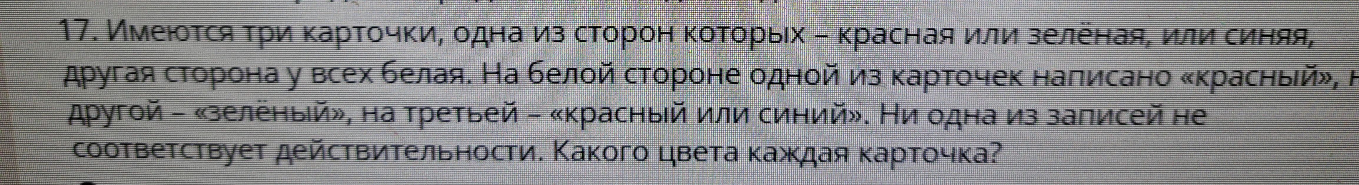 17. Имеются три карточки, одна из сторон которых – красная или зелёная, или синяя, другая сторона у всех белая. На белой стороне одной из карточек написано «красный», на другой – «зелёный», на третьей – «красный или синий». Ни одна из записей не соответствует действительности. Какого цвета каждая карточка?