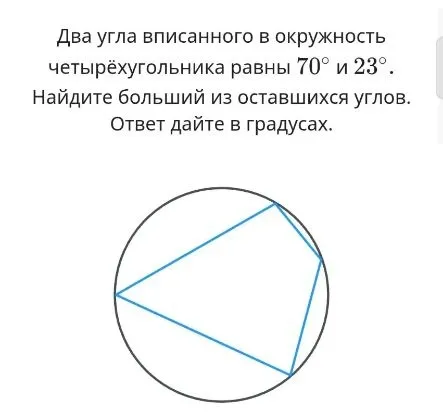 Два угла вписанного в окружность четырёхугольника равны 70° и 23°. Найдите больший из оставшихся углов. Ответ дайте в градусах.