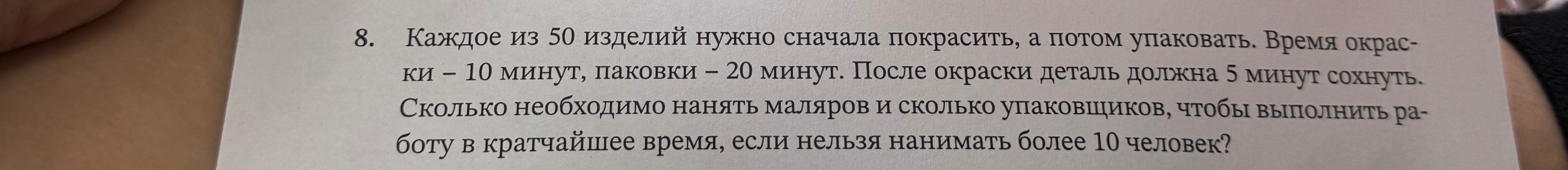 8. Каждое из 50 изделий нужно сначала покрасить, а потом упаковать. Время окраски – 10 минут, паковки – 20 минут. После окраски деталь должна 5 минут сохнуть. Сколько необходимо нанять маляров и сколько упаковщиков, чтобы выполнить работу в кратчайшее время, если нельзя нанимать более 10 человек?