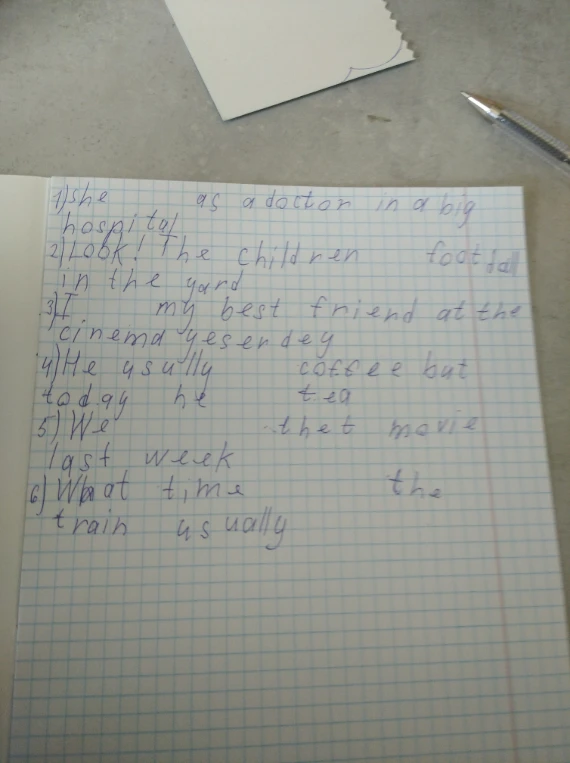 1)she as a doctor in a big hospital 2)Look! The children football in the yard 3)I my best friend at the cinema yesterday 4)He usully coffee but today he tea 5)We thet movie last week 6)What time the train usually
