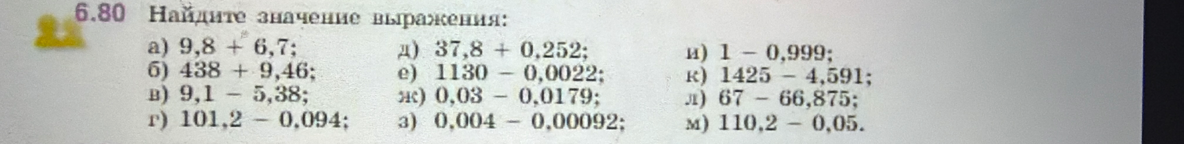 Найдите значение выражения: а) 9,8 + 6,7; б) 438 + 9,46; в) 9,1 - 5,38; г) 101,2 - 0,094; д) 37,8 + 0,252; е) 1130 - 0,0022; ж) 0,03 - 0,0179; з) 0,004 - 0,00092; и) 1 - 0,999; к) 1425 - 4,591; л) 67 - 66,875; м) 110,2 - 0,05.
