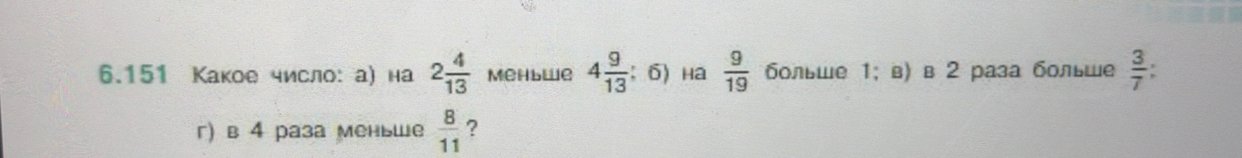 Какое число: а) на 2 4/13 меньше 4 9/13; б) на 9/19 больше 1; в) в 2 раза больше 3/7; г) в 4 раза меньше 8/11?