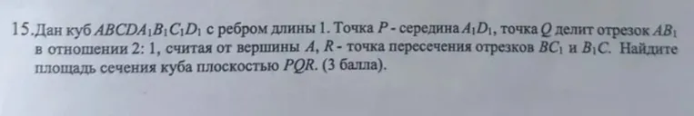 15.Дан куб ABCDA1B1C1D1 с ребром длины 1. Точка P - середина A1D1, точка Q делит отрезок AB1 в отношении 2: 1, считая от вершины A, R - точка пересечения отрезков BC1 и B1C. Найдите площадь сечения куба плоскостью PQR. (3 балла).