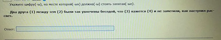 Укажите цифру(-ы), на месте которой(-ых) должна(-ы) стоять запятая(-ые). Два друга (1) между тем (2) были так увлечены беседой, что (3) кажется (4) и не заметили, как наступил рассвет.