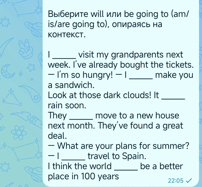 Выберите will или be going to (am/is/are going to), опираясь на контекст.