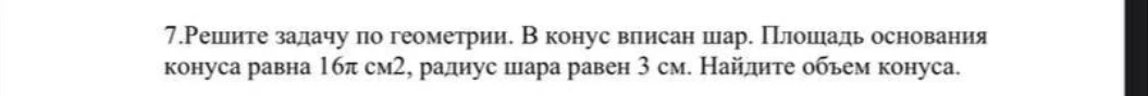 7.Решите задачу по геометрии. В конус вписан шар. Площадь основания конуса равна 16π см2, радиус шара равен 3 см. Найдите объем конуса.