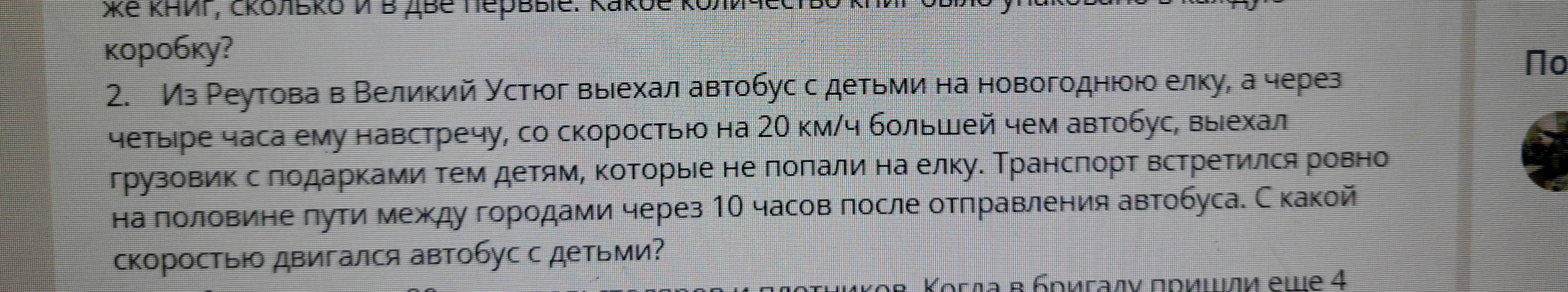 2. Из Реутова в Великий Устюг выехал автобус с детьми на новогоднюю елку, а через четыре часа ему навстречу, со скоростью на 20 км/ч большей чем автобус, выехал грузовик с подарками тем детям, которые не попали на елку. Транспорт встретился ровно на половине пути между городами через 10 часов после отправления автобуса. С какой скоростью двигался автобус с детьми?