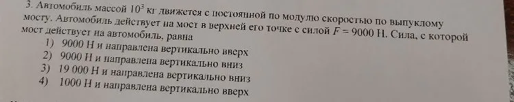3. Автомобиль массой 10^3 кг движется с постоянной по модулю скоростью по выпуклому мосту. Автомобиль действует на мост в верхней его точке с силой F = 9000 Н. Сила, с которой мост действует на автомобиль, равна