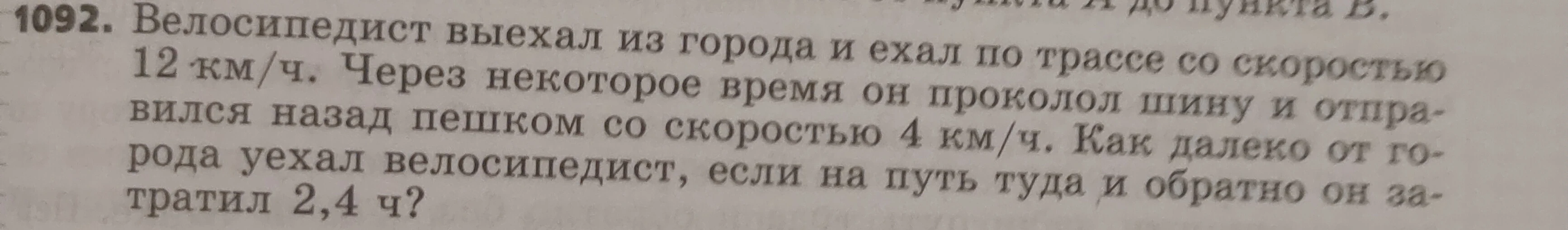 1092. Велосипедист выехал из города и ехал по трассе со скоростью 12 км/ч. Через некоторое время он проколол шину и отправился назад пешком со скоростью 4 км/ч. Как далеко от города уехал велосипедист, если на путь туда и обратно он затратил 2,4 ч?