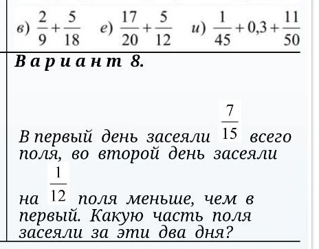 в) 2/9 + 5/18 е) 17/20 + 5/12 и) 1/45 + 0,3 + 11/50 В первый день засеяли 7/15 всего поля, во второй день засеяли на 1/12 поля меньше, чем в первый. Какую часть поля засеяли за эти два дня?